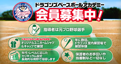 ドラゴンズベースボールアカデミー 会員募集中！ 指導者は元プロ野球選手。オリジナルユニホームシャツ＆キャップで練習、年に数回。ドラゴンズ室内練習場で練習体験。年代・レベルに応じたカリキュラム設定ちょうきてきな視野で指導します。保護者のお手伝いや当番制など一切なし